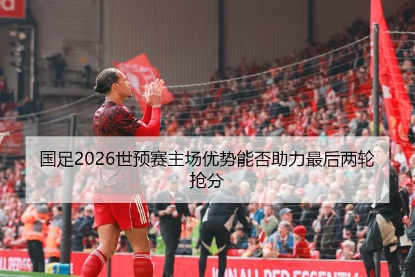 国足2026世预赛主场优势能否助力最后两轮抢分